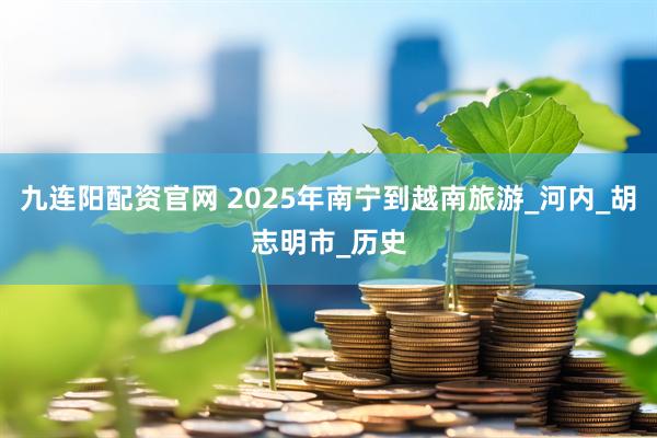 九连阳配资官网 2025年南宁到越南旅游_河内_胡志明市_历史
