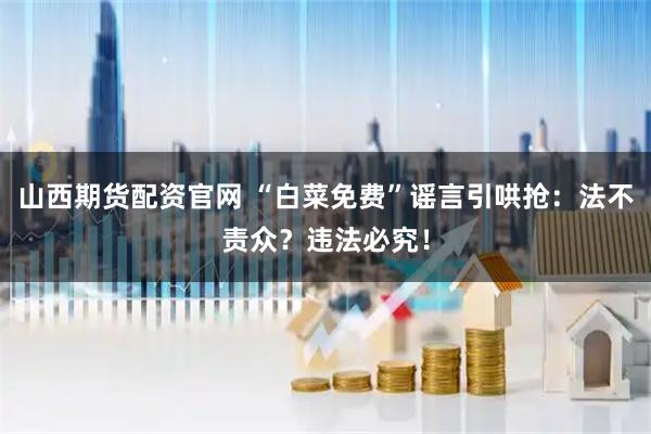 山西期货配资官网 “白菜免费”谣言引哄抢：法不责众？违法必究！