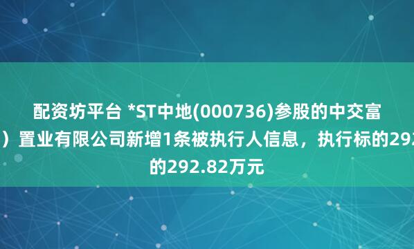 配资坊平台 *ST中地(000736)参股的中交富力（北京）置业有限公司新增1条被执行人信息，执行标的292.82万元