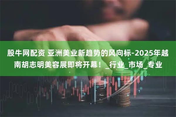 股牛网配资 亚洲美业新趋势的风向标-2025年越南胡志明美容展即将开幕！_行业_市场_专业