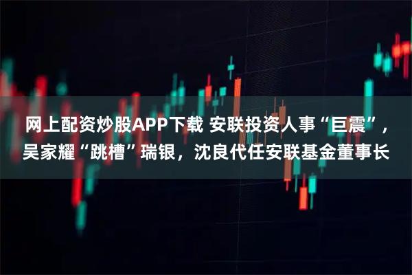 网上配资炒股APP下载 安联投资人事“巨震”，吴家耀“跳槽”瑞银，沈良代任安联基金董事长