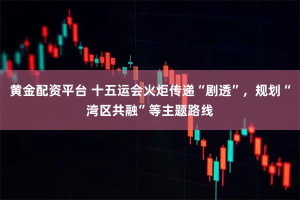黄金配资平台 十五运会火炬传递“剧透”，规划“湾区共融”等主题路线