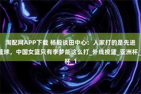 淘配网APP下载 杨毅谈田中心：人家打的是先进篮球，中国女篮只有李梦能这么打_外线投篮_亚洲杯_1