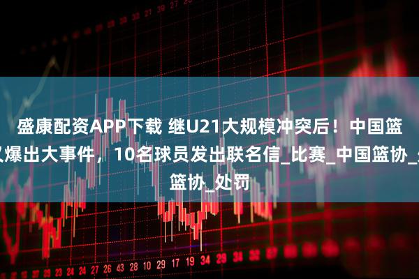 盛康配资APP下载 继U21大规模冲突后！中国篮球又爆出大事件，10名球员发出联名信_比赛_中国篮协_处罚