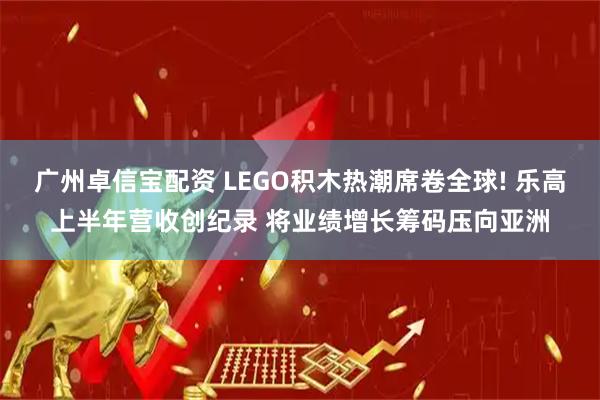 广州卓信宝配资 LEGO积木热潮席卷全球! 乐高上半年营收创纪录 将业绩增长筹码压向亚洲