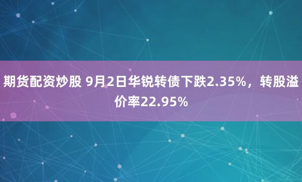 期货配资炒股 9月2日华锐转债下跌2.35%，转股溢价率22.95%