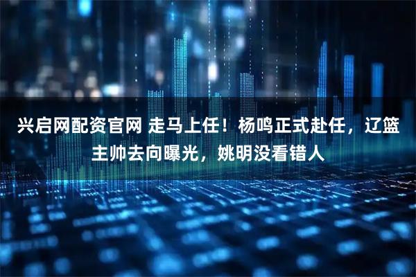 兴启网配资官网 走马上任！杨鸣正式赴任，辽篮主帅去向曝光，姚明没看错人