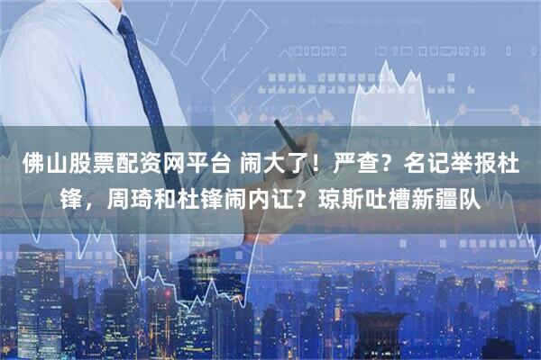 佛山股票配资网平台 闹大了！严查？名记举报杜锋，周琦和杜锋闹内讧？琼斯吐槽新疆队