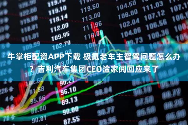 牛掌柜配资APP下载 极氪老车主智驾问题怎么办？吉利汽车集团CEO淦家阅回应来了