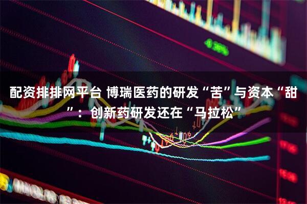 配资排排网平台 博瑞医药的研发“苦”与资本“甜”：创新药研发还在“马拉松”