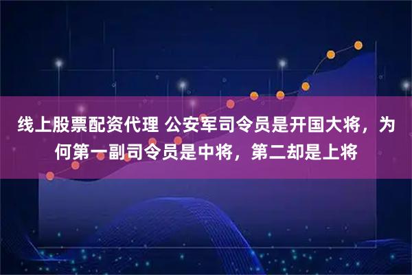 线上股票配资代理 公安军司令员是开国大将,为何第一副司令员是中将,第二却是上将