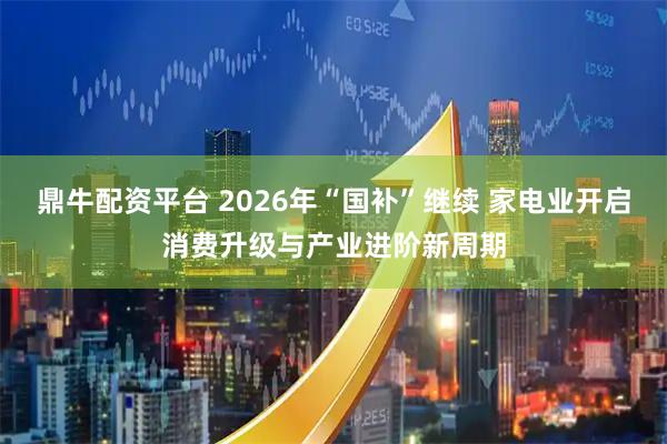 鼎牛配资平台 2026年“国补”继续 家电业开启消费升级与产业进阶新周期