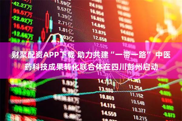 财聚配资APP下载 助力共建“一带一路” 中医药科技成果转化联合体在四川彭州启动