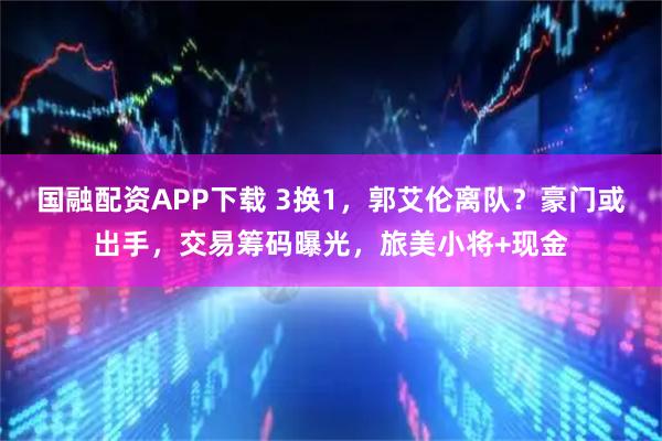 国融配资APP下载 3换1，郭艾伦离队？豪门或出手，交易筹码曝光，旅美小将+现金