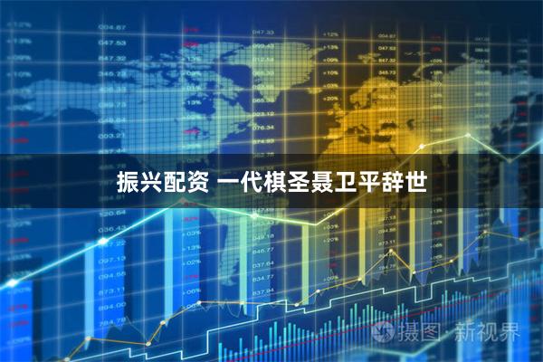 振兴配资 一代棋圣聂卫平辞世