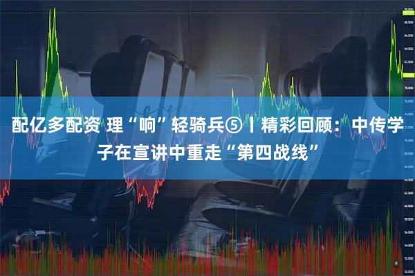 配亿多配资 理“响”轻骑兵⑤丨精彩回顾：中传学子在宣讲中重走“第四战线”