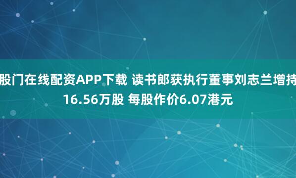 股门在线配资APP下载 读书郎获执行董事刘志兰增持16.56万股 每股作价6.07港元