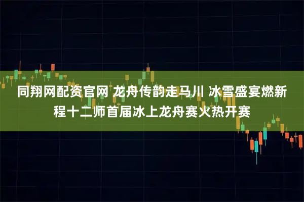 同翔网配资官网 龙舟传韵走马川 冰雪盛宴燃新程十二师首届冰上龙舟赛火热开赛