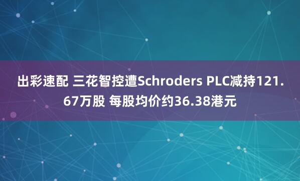 出彩速配 三花智控遭Schroders PLC减持121.67万股 每股均价约36.38港元