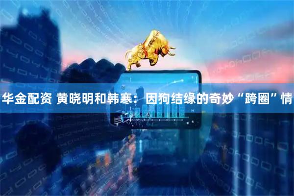 华金配资 黄晓明和韩寒:因狗结缘的奇妙“跨圈”情