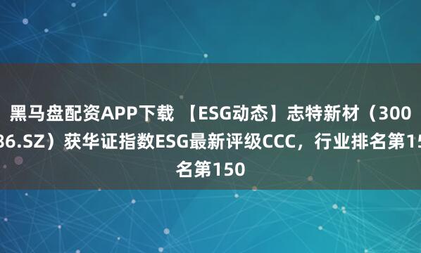 黑马盘配资APP下载 【ESG动态】志特新材(300986.SZ)获华证指数ESG最新评级CCC,行业排名第150