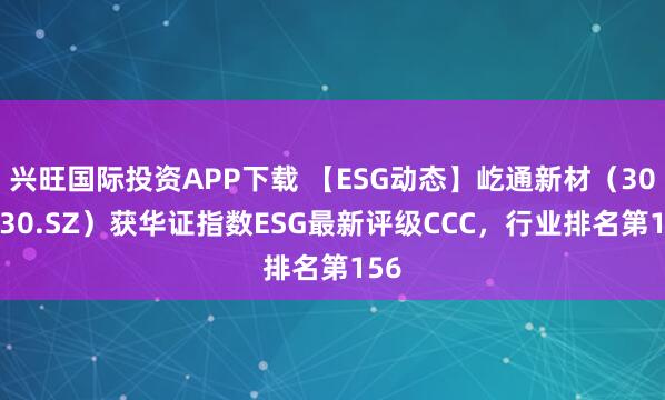 兴旺国际投资APP下载 【ESG动态】屹通新材(300930.SZ)获华证指数ESG最新评级CCC,行业排名第156