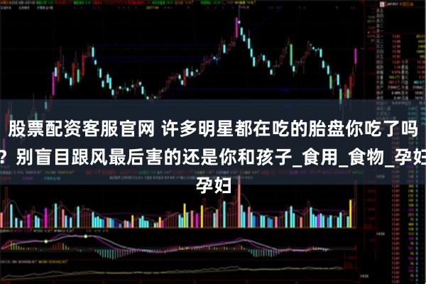 股票配资客服官网 许多明星都在吃的胎盘你吃了吗？别盲目跟风最后害的还是你和孩子_食用_食物_孕妇