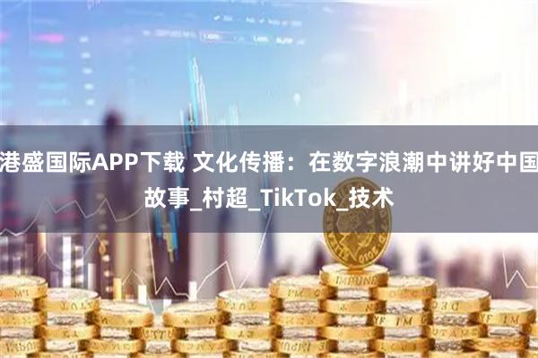 港盛国际APP下载 文化传播：在数字浪潮中讲好中国故事_村超_TikTok_技术