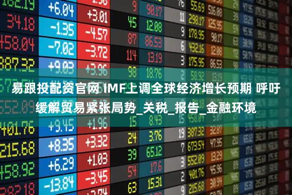 易跟投配资官网 IMF上调全球经济增长预期 呼吁缓解贸易紧张局势_关税_报告_金融环境
