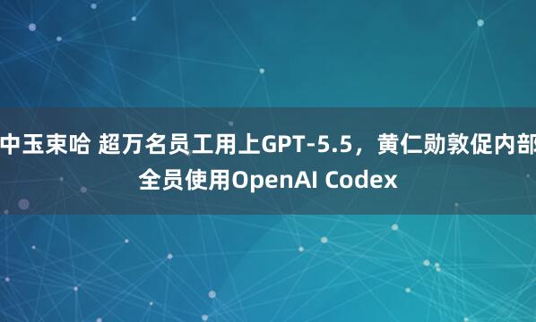 中玉束哈 超万名员工用上GPT-5.5，黄仁勋敦促内部全员使用OpenAI Codex