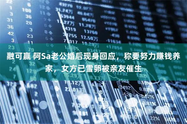 融可赢 阿Sa老公婚后现身回应，称要努力赚钱养家，女方已雪卵被亲友催生